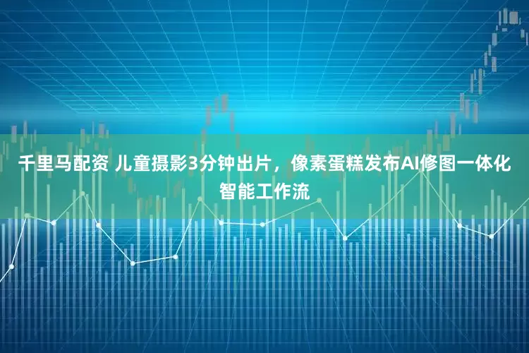 千里马配资 儿童摄影3分钟出片，像素蛋糕发布AI修图一体化智能工作流