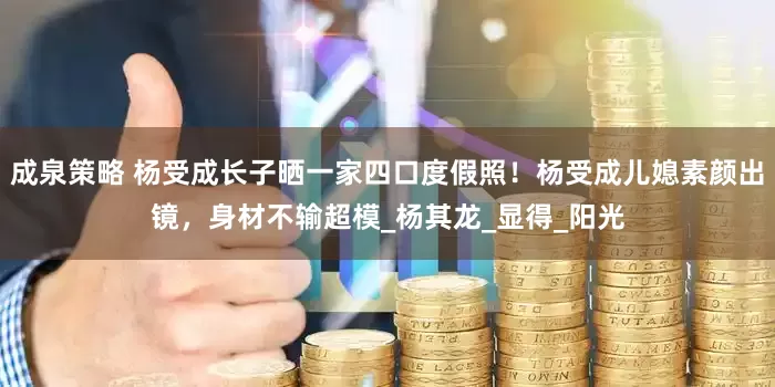 成泉策略 杨受成长子晒一家四口度假照！杨受成儿媳素颜出镜，身材不输超模_杨其龙_显得_阳光