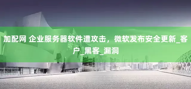 加配网 企业服务器软件遭攻击，微软发布安全更新_客户_黑客_漏洞