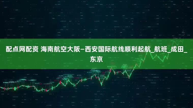 配点网配资 海南航空大阪—西安国际航线顺利起航_航班_成田_东京