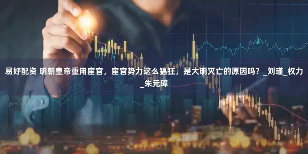 易好配资 明朝皇帝重用宦官，宦官势力这么猖狂，是大明灭亡的原因吗？_刘瑾_权力_朱元璋