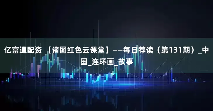 亿富道配资 【诸图红色云课堂】——每日荐读（第131期）_中国_连环画_故事