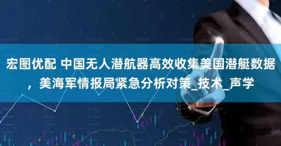 宏图优配 中国无人潜航器高效收集美国潜艇数据，美海军情报局紧急分析对策_技术_声学
