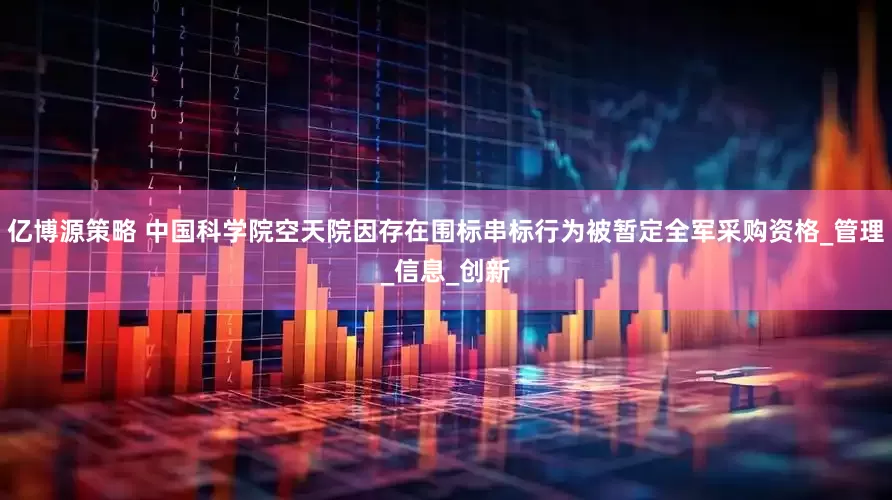 亿博源策略 中国科学院空天院因存在围标串标行为被暂定全军采购资格_管理_信息_创新