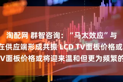 淘配网 群智咨询：“马太效应”与“按需生产”在供应端形成共振 LCD TV面板价格或将迎来温和但更为频繁的波动