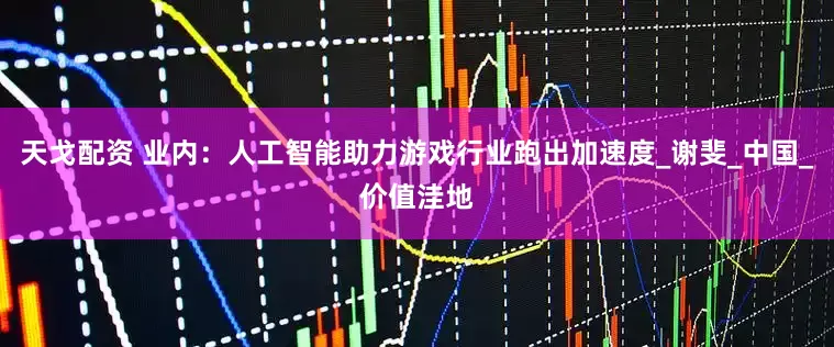 天戈配资 业内：人工智能助力游戏行业跑出加速度_谢斐_中国_价值洼地
